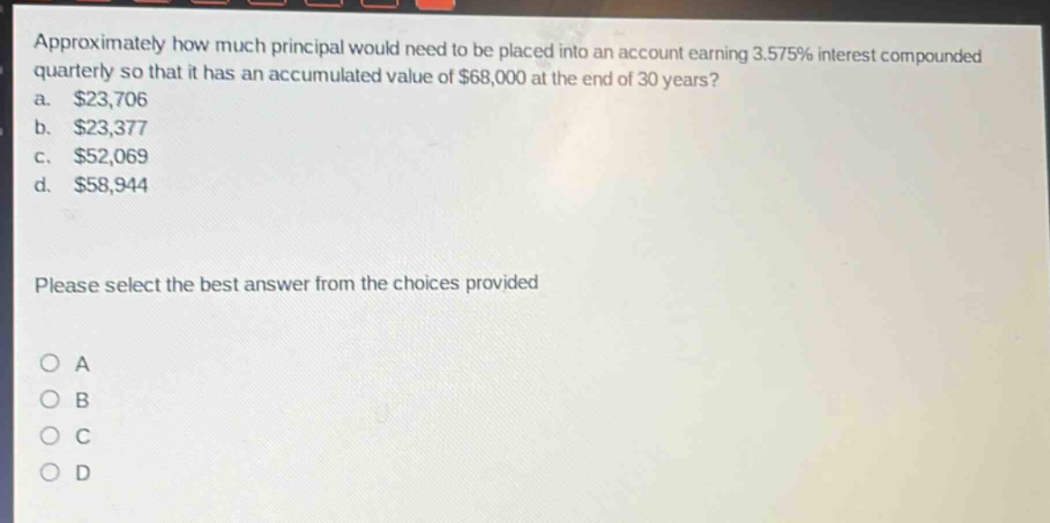 approximately how much principal would need to be placed into an account earning 3.575% interest compounded quarterly so that it has an accumulated value of $68,000 at the end of 30 years?\na. $23,706\nb. $23,377\nc. $52,069\nd. $58,944\nplease select the best answer from the choices provided\no a\no b\no c\no d