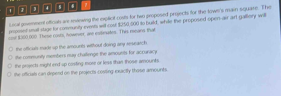 local government officials are reviewing the explicit costs for two proposed projects for the towns main square. the proposed small stage for community events will cost $250,000 to build, while the proposed open - air art gallery will cost $300,000. these costs, however, are estimates. this means that\n\nthe officials made up the amounts without doing any research.\n\nthe community members may challenge the amounts for accuracy.\n\nthe projects might end up costing more or less than those amounts.\n\nthe officials can depend on the projects costing exactly those amounts.