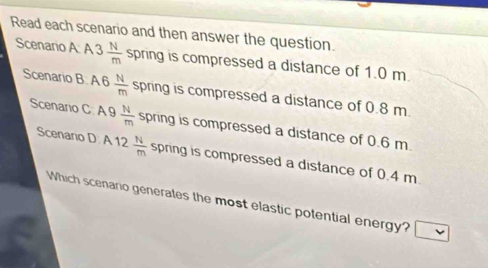 read each scenario and then answer the question. scenario a: a 3 $\frac{n}{m}$ spring is compressed a distance of 1.0 m. scenario b: a 6 $\frac{n}{m}$ spring is compressed a distance of 0.8 m. scenario c: a 9 $\frac{n}{m}$ spring is compressed a distance of 0.6 m. scenario d: a 12 $\frac{n}{m}$ spring is compressed a distance of 0.4 m. which scenario generates the most elastic potential energy?