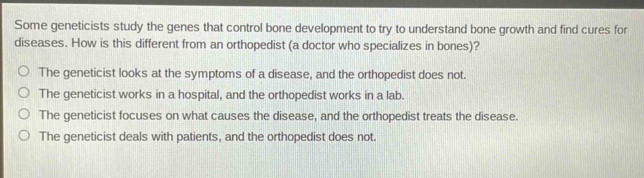 some geneticists study the genes that control bone development to try to understand bone growth and find cures for diseases. how is this different from an orthopedist (a doctor who specializes in bones)?\no the geneticist looks at the symptoms of a disease, and the orthopedist does not.\no the geneticist works in a hospital, and the orthopedist works in a lab.\no the geneticist focuses on what causes the disease, and the orthopedist treats the disease.\no the geneticist deals with patients, and the orthopedist does not.