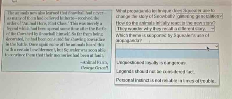 the animals now also learned that snowball had never - as many of them had believed hitherto - received the order of animal hero, first class. this was merely a legend which had been spread some time after the battle of the cowshed by snowball himself. so far from being decorated, he had been censured for showing cowardice in the battle. once again some of the animals were this with a certain bewilderment, but squealer was soon able to convince them that their memories had been at fault. -animal farm, george orwell\nwhat propaganda technique does squealer use to change the story of snowball? glittering generalities\nhow do the animals initially react to the new story? they wonder why they recall a different story.\nwhich theme is supported by squealers use of propaganda? unquestioned loyalty is dangerous. legends should not be considered fact. personal instinct is not reliable in times of trouble.