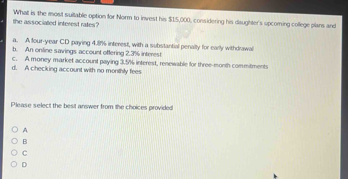 what is the most suitable option for norm to invest his $15,000, considering his daughters upcoming college plans and the associated interest rates?\na. a four - year cd paying 4.8% interest, with a substantial penalty for early withdrawal\nb. an online savings account offering 2.3% interest\nc. a money market account paying 3.5% interest, renewable for three - month commitments\nd. a checking account with no monthly fees\nplease select the best answer from the choices provided\no a\no b\no c\no d