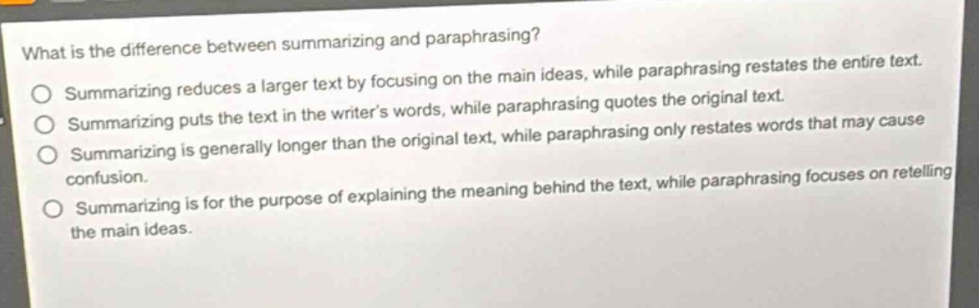 what is the difference between summarizing and paraphrasing?\nsummarizing reduces a larger text by focusing on the main ideas, while paraphrasing restates the entire text.\nsummarizing puts the text in the writer’s words, while paraphrasing quotes the original text.\nsummarizing is generally longer than the original text, while paraphrasing only restates words that may cause confusion.\nsummarizing is for the purpose of explaining the meaning behind the text, while paraphrasing focuses on retelling the main ideas.