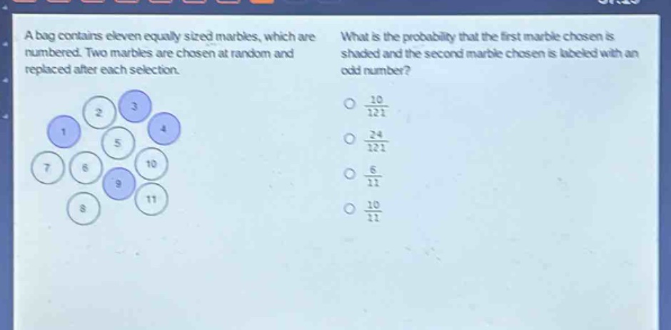 a bag contains eleven equally - sized marbles, which are numbered. two marbles are chosen at random and replaced after each selection. what is the probability that the first marble chosen is shaded and the second marble chosen is labeled with an odd number?\n10/121\n24/121\n6/11\n10/11
