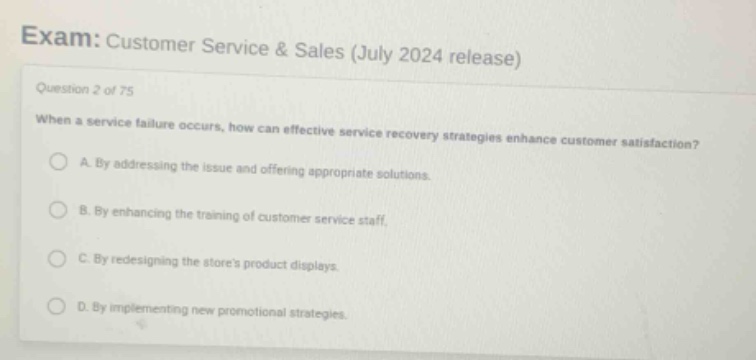exam: customer service & sales (july 2024 release)\nquestion 2 of 75\nwhen a service failure occurs, how can effective service recovery strategies enhance customer satisfaction?\na. by addressing the issue and offering appropriate solutions.\nb. by enhancing the training of customer service staff.\nc. by redesigning the stores product displays.\nd. by implementing new promotional strategies.