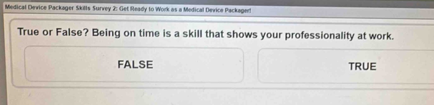 medical device packager skills survey 2: get ready to work as a medical device packager!\ntrue or false? being on time is a skill that shows your professionality at work.\nfalse\ntrue