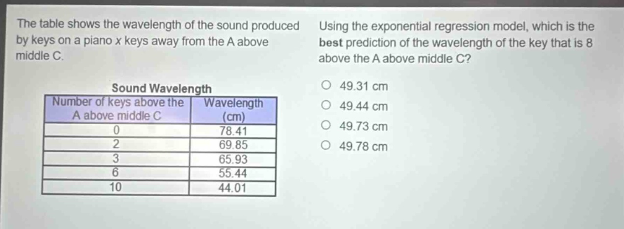 the table shows the wavelength of the sound produced by keys on a piano x keys away from the a above middle c. using the exponential regression model, which is the best prediction of the wavelength of the key that is 8 above the a above middle c?\nsound wavelength\nnumber of keys above the a above middle c wavelength (cm)\n0 78.41\n2 69.85\n3 65.93\n6 55.44\n10 44.01\n49.31 cm\n49.44 cm\n49.73 cm\n49.78 cm