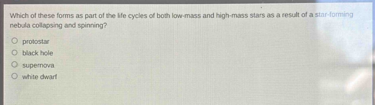 which of these forms as part of the life cycles of both low - mass and high - mass stars as a result of a star - forming nebula collapsing and spinning?\no protostar\no black hole\no supernova\no white dwarf
