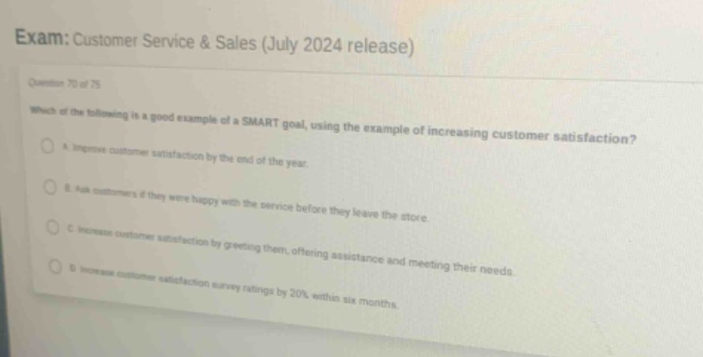 exam: customer service & sales (july 2024 release)\nquestion 70 of 75\nwhich of the following is a good example of a smart goal, using the example of increasing customer satisfaction?\na. improve customer satisfaction by the end of the year.\nb. ask customers if they were happy with the service before they leave the store.\nc. increase customer satisfaction by greeting them, offering assistance and meeting their needs.\nd. increase customer satisfaction survey ratings by 20% within six months.