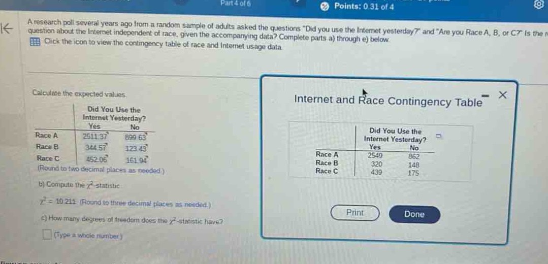 a research poll several years ago from a random sample of adults asked the questions \did you use the internet yesterday?\ and \are you race a, b, or c? is the question about the internet independent of race, given the accompanying data? complete parts a) through e) below. click the icon to view the contingency table of race and internet usage data. calculate the expected values. did you use the internet yesterday? yes no race a 2511.37 899.63 race b 344.57 123.43 race c 452.06 161.94 (round to two decimal places as needed.) b) compute the \\(\\chi^{2}\\) - statistic. \\(\\chi^{2}=10.211\\) (round to three decimal places as needed.) c) how many degrees of freedom does the \\(\\chi^{2}\\) - statistic have? (type a whole number)
