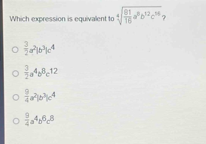 which expression is equivalent to $sqrt4{\frac{81}{16}a^{8}b^{12}c^{16}}$?\n$\frac{3}{2}a^{2}|b^{3}|c^{4}$\n$\frac{3}{2}a^{4}b^{8}c^{12}$\n$\frac{9}{4}a^{2}|b^{3}|c^{4}$\n$\frac{9}{4}a^{4}b^{6}c^{8}$