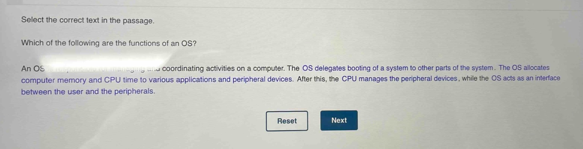 select the correct text in the passage. which of the following are the functions of an os? an os is responsible for managing and coordinating activities on a computer. the os delegates booting of a system to other parts of the system. the os allocates computer memory and cpu time to various applications and peripheral devices. after this, the cpu manages the peripheral devices, while the os acts as an interface between the user and the peripherals.
