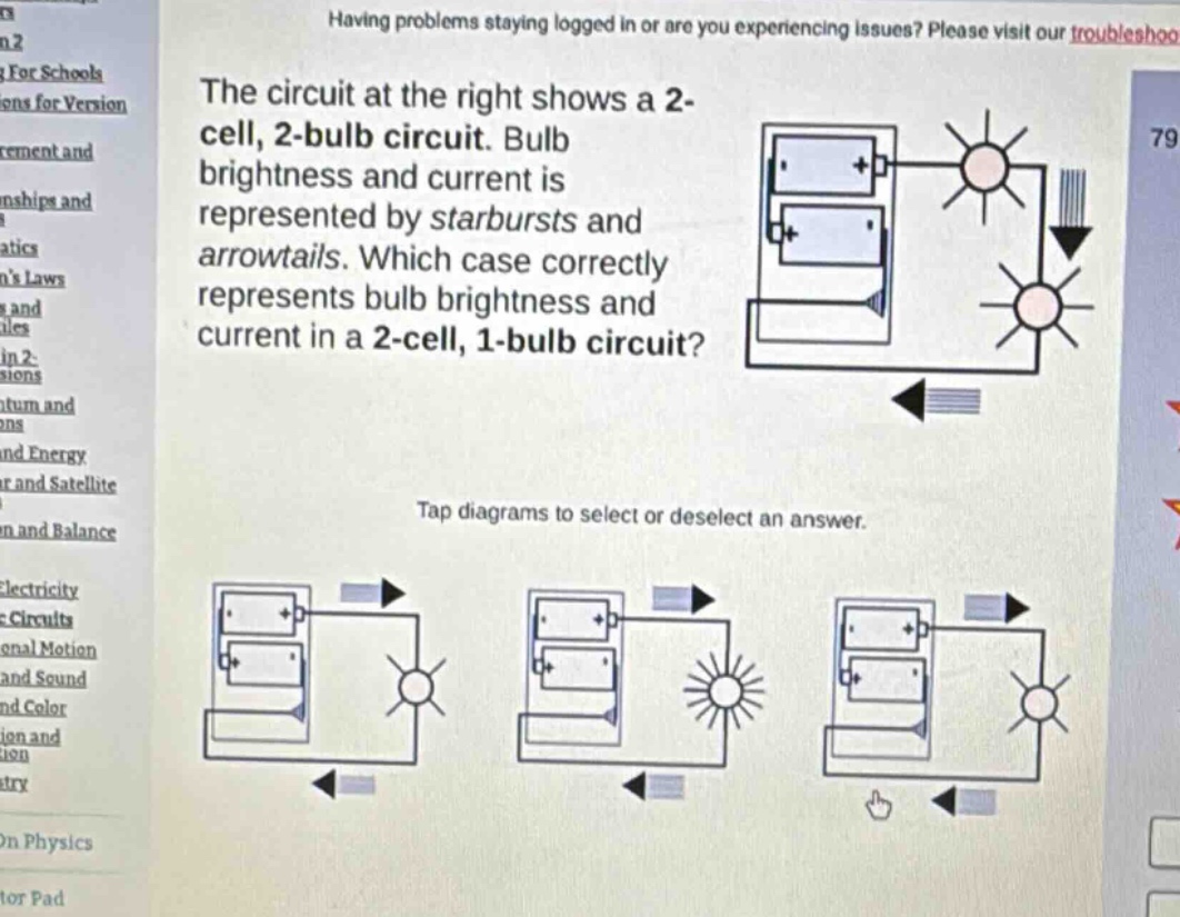 the circuit at the right shows a 2 - cell, 2 - bulb circuit. bulb brightness and current is represented by starbursts and arrowtails. which case correctly represents bulb brightness and current in a 2 - cell, 1 - bulb circuit? tap diagrams to select or deselect an answer.