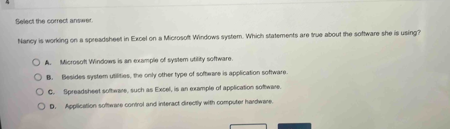 select the correct answer. nancy is working on a spreadsheet in excel on a microsoft windows system. which statements are true about the software she is using? a. microsoft windows is an example of system utility software. b. besides system utilities, the only other type of software is application software. c. spreadsheet software, such as excel, is an example of application software. d. application software control and interact directly with computer hardware.