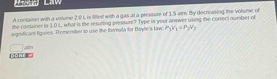 a container with a volume 2.0 l is filled with a gas at a pressure of 1.5 atm. by decreasing the volume of the container to 1.0 l, what is the resulting pressure? type in your answer using the correct number of significant figures. remember to use the formula for boyles law: $p_1v_1 = p_2v_2$