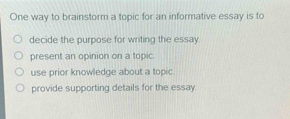 one way to brainstorm a topic for an informative essay is to\ndecide the purpose for writing the essay.\npresent an opinion on a topic.\nuse prior knowledge about a topic.\nprovide supporting details for the essay.