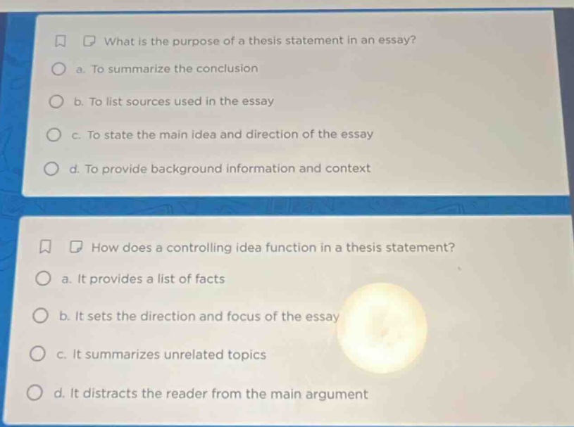 what is the purpose of a thesis statement in an essay?\n a. to summarize the conclusion\n b. to list sources used in the essay\n c. to state the main idea and direction of the essay\n d. to provide background information and context\n\nhow does a controlling idea function in a thesis statement?\n a. it provides a list of facts\n b. it sets the direction and focus of the essay\n c. it summarizes unrelated topics\n d. it distracts the reader from the main argument