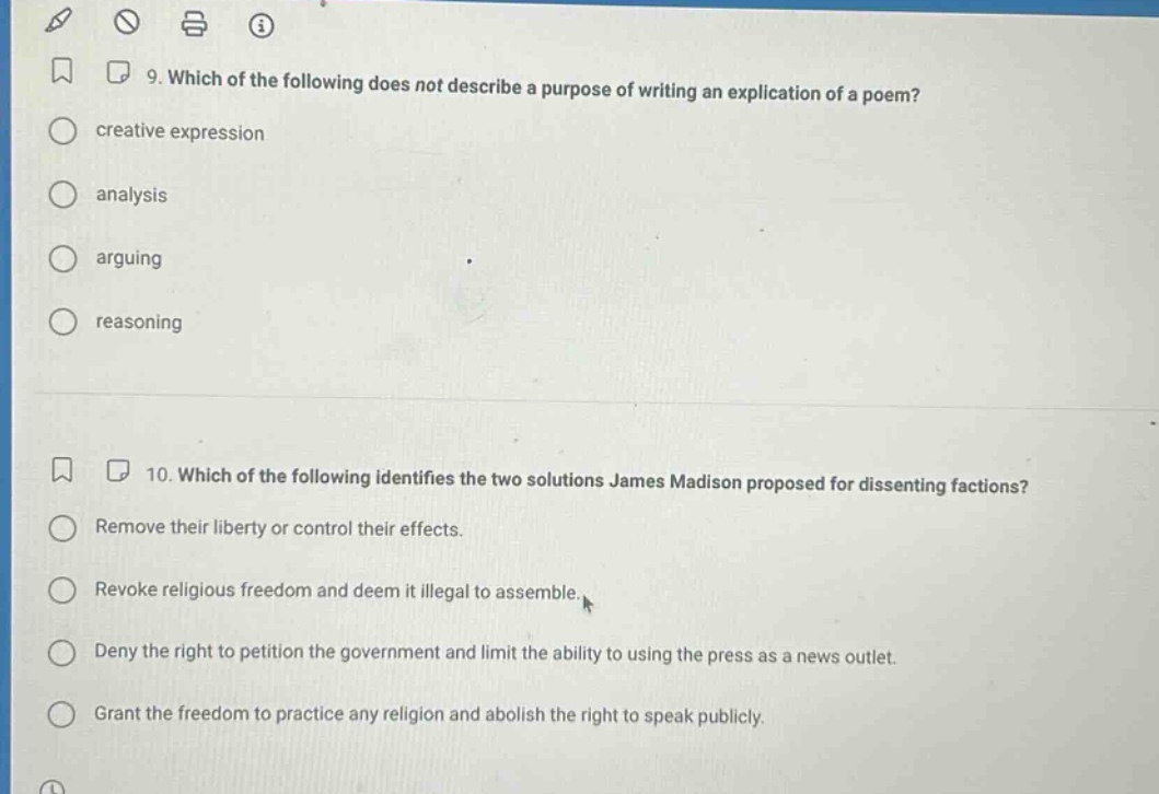 9. which of the following does not describe a purpose of writing an explication of a poem?\n creative expression\n analysis\n arguing\n reasoning\n\n10. which of the following identifies the two solutions james madison proposed for dissenting factions?\n remove their liberty or control their effects.\n revoke religious freedom and deem it illegal to assemble.\n deny the right to petition the government and limit the ability to using the press as a news outlet.\n grant the freedom to practice any religion and abolish the right to speak publicly.