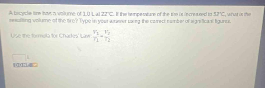 a bicycle tire has a volume of 1.0 l at 22°c. if the temperature of the tire is increased to 52°c, what is the resulting volume of the tire? type in your answer using the correct number of significant figures. use the formula for charles law: $\frac{v_1}{t_1}=\frac{v_2}{t_2}$