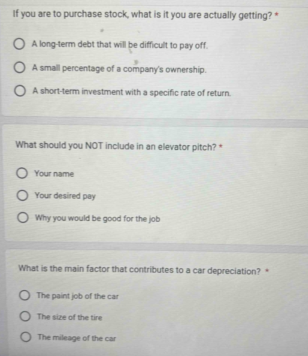 if you are to purchase stock, what is it you are actually getting? *\na long - term debt that will be difficult to pay off.\na small percentage of a companys ownership.\na short - term investment with a specific rate of return.\nwhat should you not include in an elevator pitch? *\nyour name\nyour desired pay\nwhy you would be good for the job\nwhat is the main factor that contributes to a car depreciation? *\nthe paint job of the car\nthe size of the tire\nthe mileage of the car