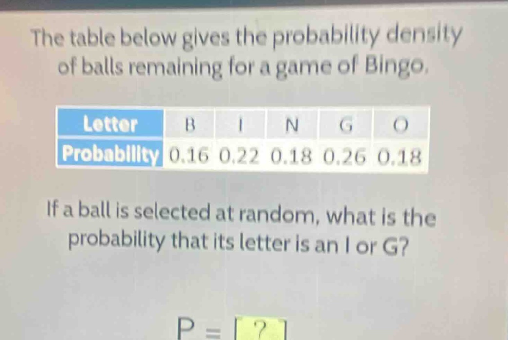 the table below gives the probability density of balls remaining for a game of bingo.\n| letter | b | i | n | g | o |\n| probability | 0.16 | 0.22 | 0.18 | 0.26 | 0.18 |\nif a ball is selected at random, what is the probability that its letter is an i or g?\np = ?