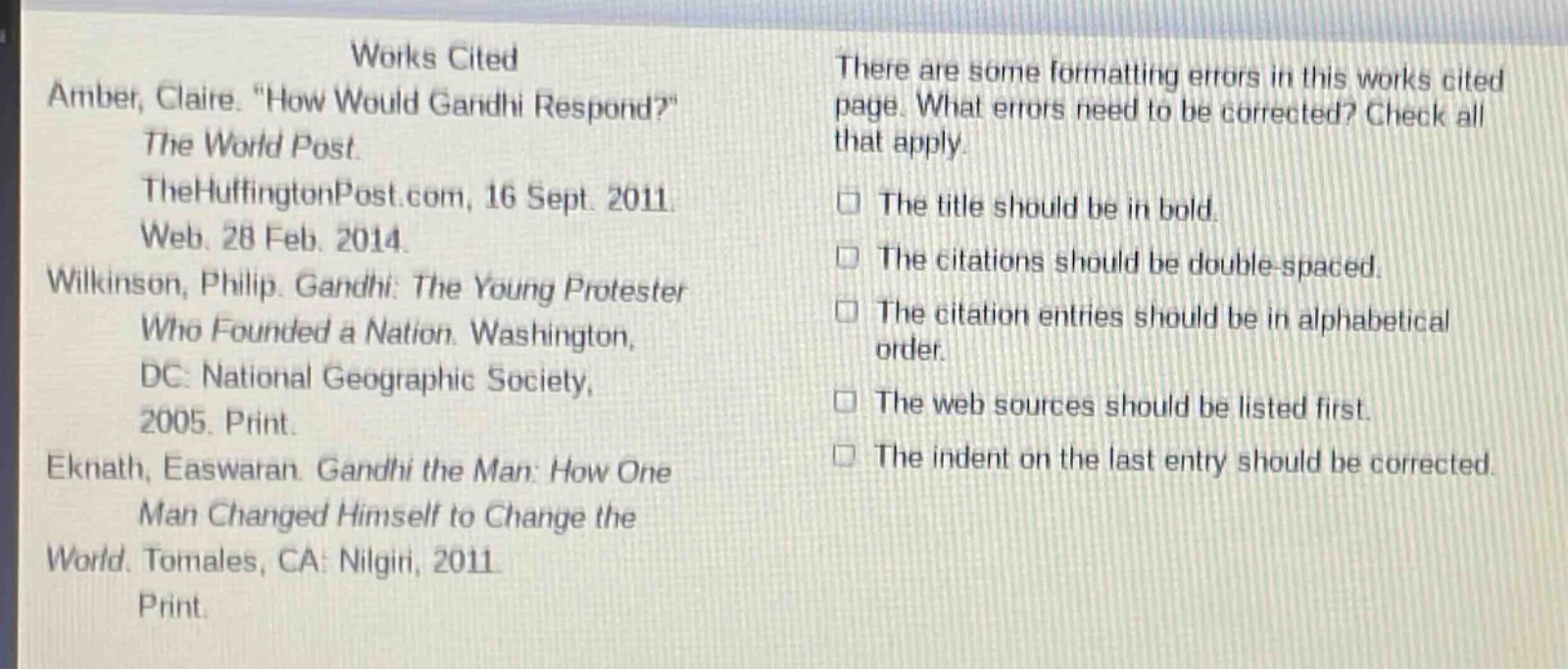 works cited\namber, claire. \how would gandhi respond?\\nthe world post.\nthehuffingtonpost.com, 16 sept. 2011.\nweb. 28 feb. 2014.\nwilkinson, philip. gandhi: the young protester\nwho founded a nation. washington,\ndc: national geographic society,\n2005. print.\neknath, easwaran. gandhi the man: how one\nman changed himself to change the\nworld. tomales, ca: nilgiri, 2011.\nprint.\nthere are some formatting errors in this works cited page. what errors need to be corrected? check all that apply.\nthe title should be in bold.\nthe citations should be double - spaced.\nthe citation entries should be in alphabetical order.\nthe web sources should be listed first.\nthe indent on the last entry should be corrected.