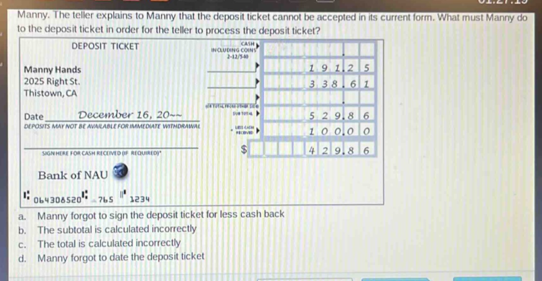 manny. the teller explains to manny that the deposit ticket cannot be accepted in its current form. what must manny do to the deposit ticket in order for the teller to process the deposit ticket? deposit ticket manny hands 2025 right st. thistown, ca date december 16, 20~~ deposits may not be available for immediate withdrawal sign here for cash received (if required)* bank of nau 064308520 765 1234 a. manny forgot to sign the deposit ticket for less cash back b. the subtotal is calculated incorrectly c. the total is calculated incorrectly d. manny forgot to date the deposit ticket
