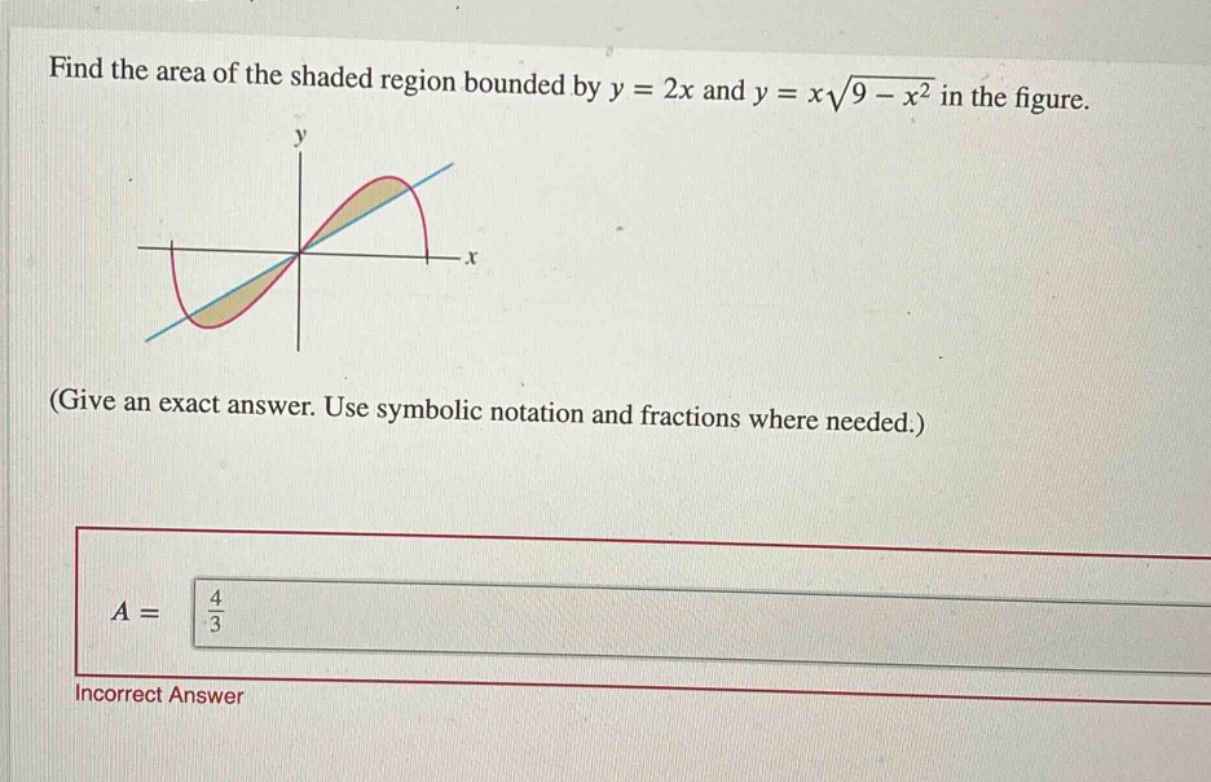 find the area of the shaded region bounded by y = 2x and y = x\\sqrt{9 - x^{2}} in the figure. (give an exact answer. use symbolic notation and fractions where needed.) a = \\frac{4}{3} incorrect answer