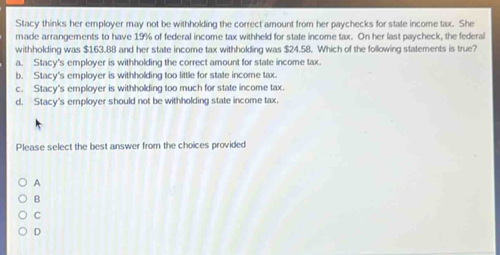 stacy thinks her employer may not be withholding the correct amount from her paychecks for state income tax. she made arrangements to have 19% of federal income tax withheld for state income tax. on her last paycheck, the federal withholding was $163.88 and her state income tax withholding was $24.58. which of the following statements is true? a. stacys employer is withholding the correct amount for state income tax. b. stacys employer is withholding too little for state income tax. c. stacys employer is withholding too much for state income tax. d. stacys employer should not be withholding state income tax. please select the best answer from the choices provided