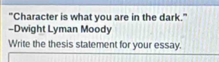 \character is what you are in the dark.\ -dwight lyman moody\nwrite the thesis statement for your essay.