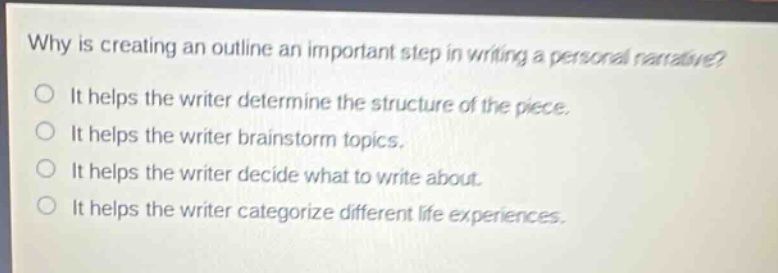 why is creating an outline an important step in writing a personal narrative?\no it helps the writer determine the structure of the piece.\no it helps the writer brainstorm topics.\no it helps the writer decide what to write about.\no it helps the writer categorize different life experiences.