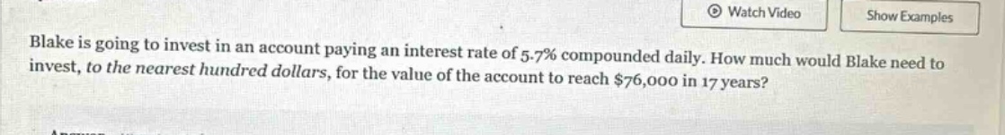 blake is going to invest in an account paying an interest rate of 5.7% compounded daily. how much would blake need to invest, to the nearest hundred dollars, for the value of the account to reach $76,000 in 17 years?