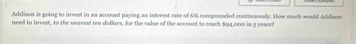 addison is going to invest in an account paying an interest rate of 6% compounded continuously. how much would addison need to invest, to the nearest ten dollars, for the value of the account to reach $94,000 in 5 years?