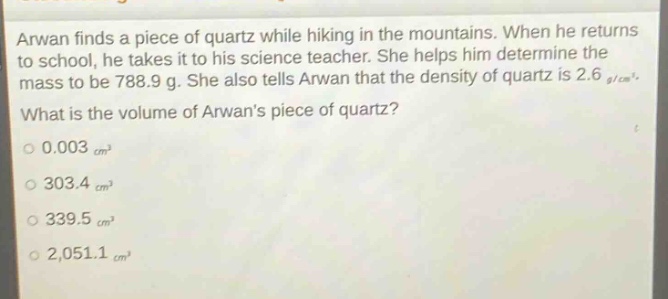 arwan finds a piece of quartz while hiking in the mountains. when he returns to school, he takes it to his science teacher. she helps him determine the mass to be 788.9 g. she also tells arwan that the density of quartz is 2.6 g/cm³. what is the volume of arwans piece of quartz?\n0.003 cm³\n303.4 cm³\n339.5 cm³\n2,051.1 cm³