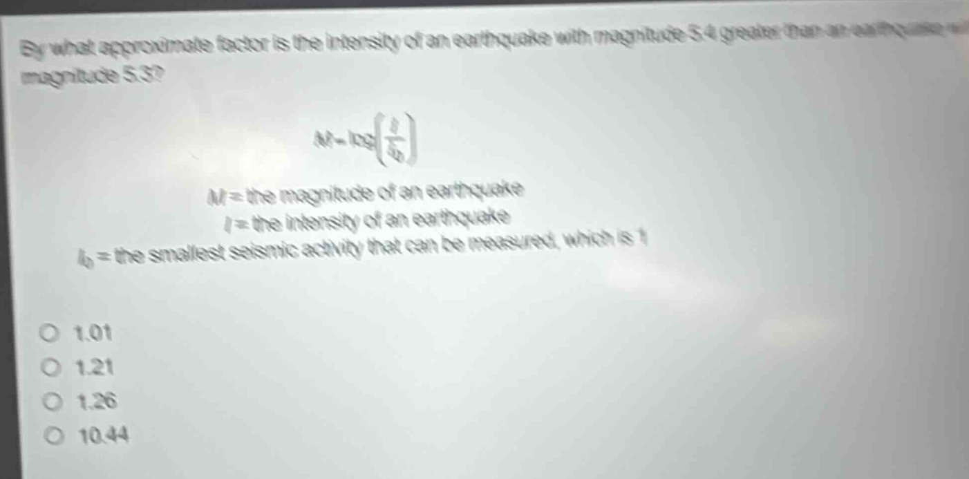 by what approximate factor is the intensity of an earthquake with magnitude 5.4 greater than an earthquake with magnitude 5.3?\nm = logleft(\frac{i}{i_0}\right)\n$m$ = the magnitude of an earthquake\n$i$ = the intensity of an earthquake\n$i_0$ = the smallest seismic activity that can be measured, which is 1\n1.01\n1.21\n1.26\n10.44