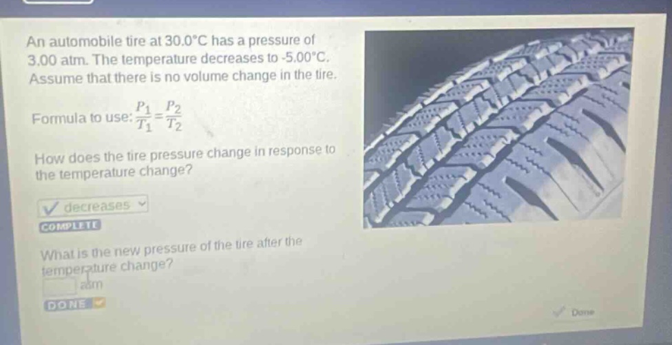 an automobile tire at 30.0°c has a pressure of 3.00 atm. the temperature decreases to -5.00°c. assume that there is no volume change in the tire. formula to use: $\frac{p_1}{t_1}=\frac{p_2}{t_2}$ how does the tire pressure change in response to the temperature change? decreases complete what is the new pressure of the tire after the temperature change? atm done