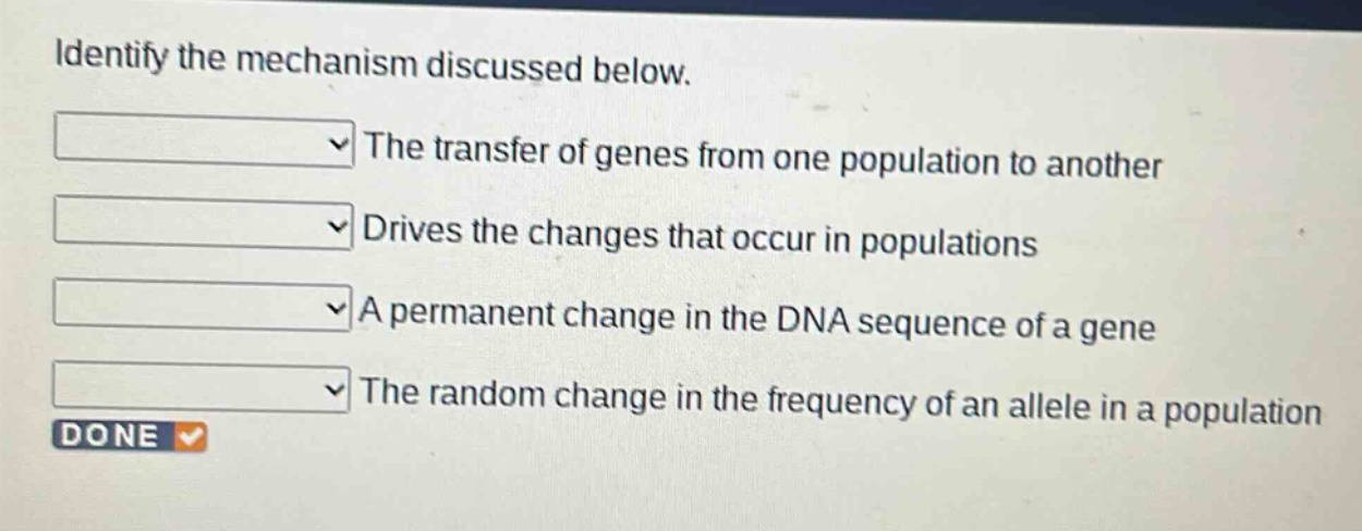 identify the mechanism discussed below.\nthe transfer of genes from one population to another\ndrives the changes that occur in populations\na permanent change in the dna sequence of a gene\nthe random change in the frequency of an allele in a population\ndone