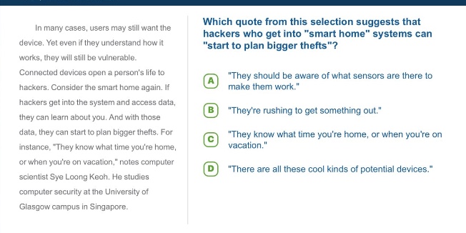in many cases, users may still want the device. yet even if they understand how it works, they will still be vulnerable. connected devices open a persons life to hackers. consider the smart home again. if hackers get into the system and access data, they can learn about you. and with those data, they can start to plan bigger thefts. for instance, \they know what time youre home, or when youre on vacation,\ notes scientist sye loong keoh. he studies computer security at the university of glasgow campus in singapore. which quote from this selection suggests that hackers who get into \smart\ home systems can \start to plan bigger thefts\? a \they should be aware of what sensors are there to make them work.\ b \theyre rushing to get something out.\ c \they know what time youre home, or when youre on vacation.\ d \there are all these cool kinds of potential devices.\