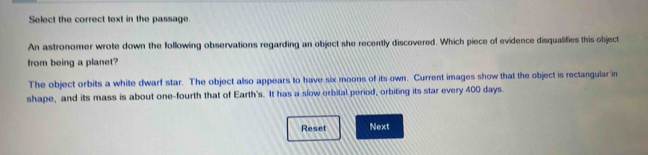 select the correct text in the passage. an astronomer wrote down the following observations regarding an object she recently discovered. which piece of evidence disqualifies this object from being a planet? the object orbits a white dwarf star. the object also appears to have six moons of its own. current images show that the object is rectangular in shape, and its mass is about one - fourth that of earths. it has a slow orbital period, orbiting its star every 400 days.