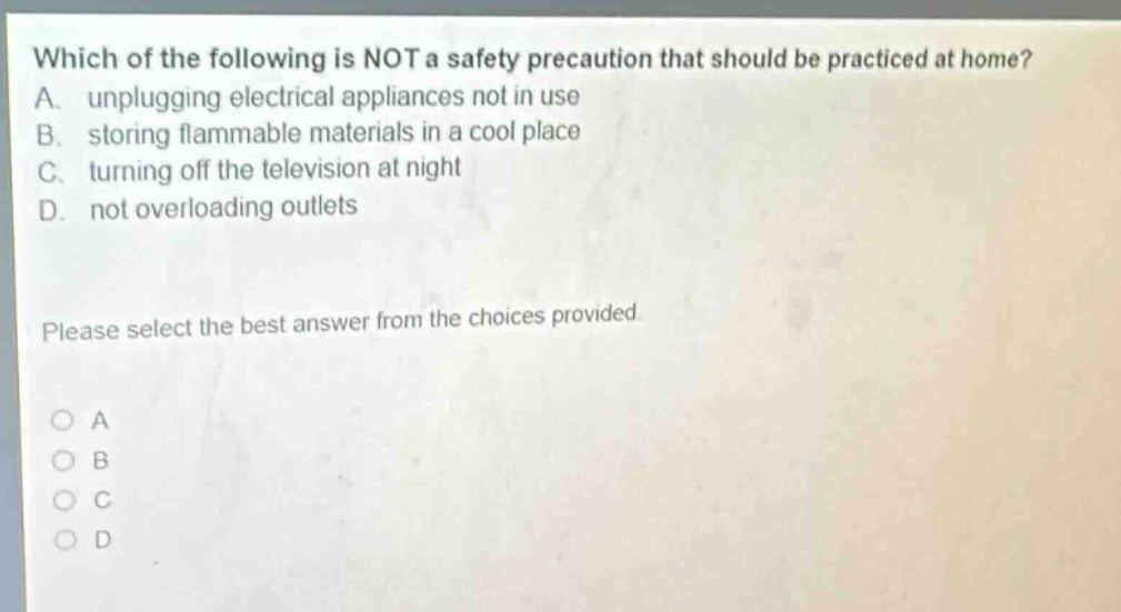 which of the following is not a safety precaution that should be practiced at home? a. unplugging electrical appliances not in use b. storing flammable materials in a cool place c. turning off the television at night d. not overloading outlets please select the best answer from the choices provided.