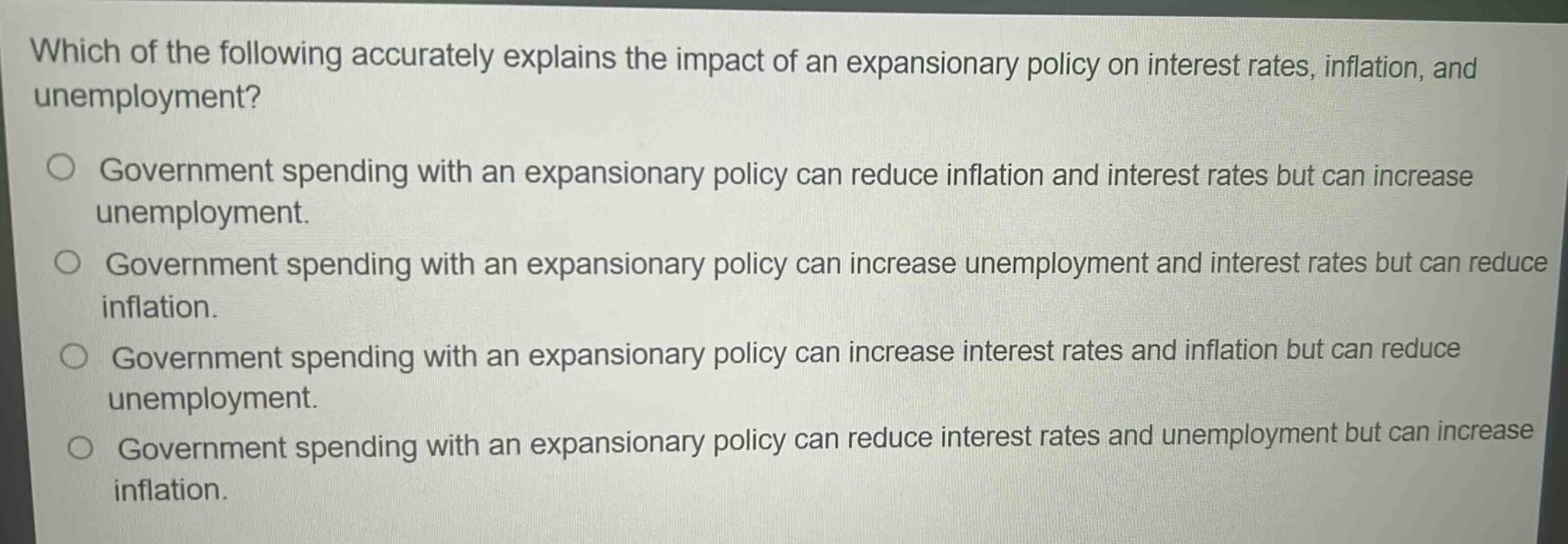 which of the following accurately explains the impact of an expansionary policy on interest rates, inflation, and unemployment?\n\ngovernment spending with an expansionary policy can reduce inflation and interest rates but can increase unemployment.\n\ngovernment spending with an expansionary policy can increase unemployment and interest rates but can reduce inflation.\n\ngovernment spending with an expansionary policy can increase interest rates and inflation but can reduce unemployment.\n\ngovernment spending with an expansionary policy can reduce interest rates and unemployment but can increase inflation.