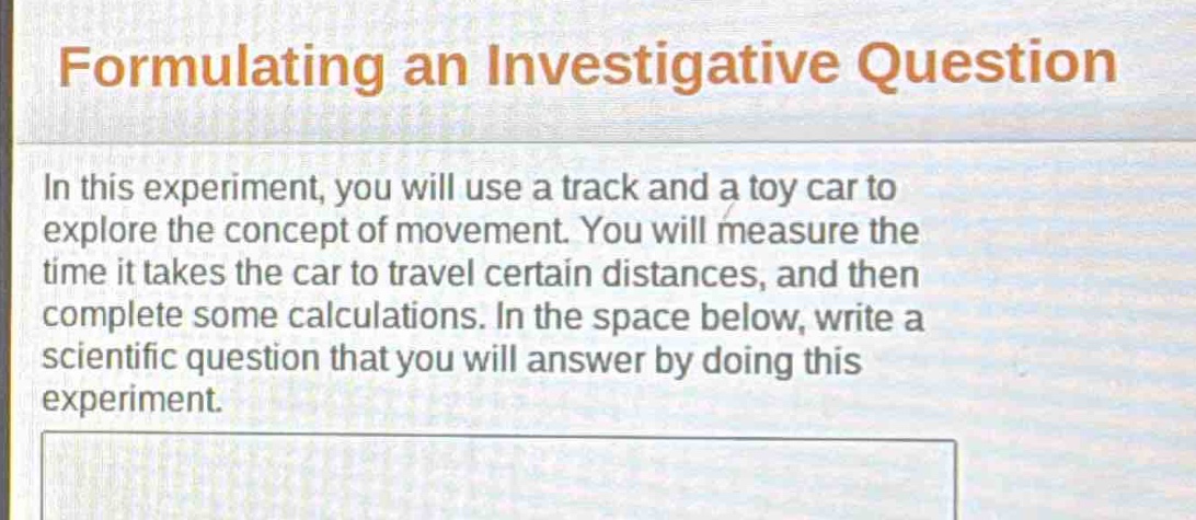 formulating an investigative question\nin this experiment, you will use a track and a toy car to explore the concept of movement. you will measure the time it takes the car to travel certain distances, and then complete some calculations. in the space below, write a scientific question that you will answer by doing this experiment.