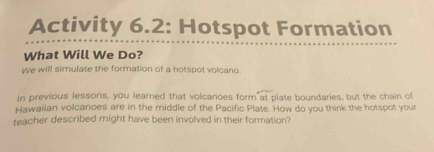activity 6.2: hotspot formation\nwhat will we do?\nwe will simulate the formation of a hotspot volcano.\nin previous lessons, you learned that volcanoes form at plate boundaries, but the chain of hawaiian volcanoes are in the middle of the pacific plate. how do you think the hotspot your teacher described might have been involved in their formation?
