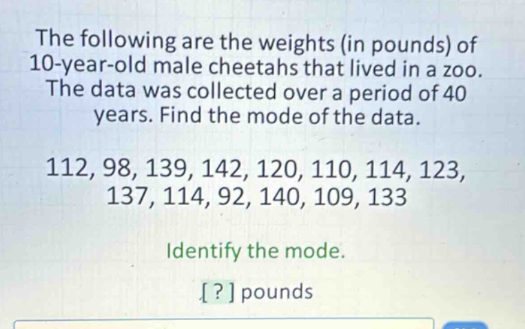 the following are the weights (in pounds) of 10 - year - old male cheetahs that lived in a zoo. the data was collected over a period of 40 years. find the mode of the data. 112, 98, 139, 142, 120, 110, 114, 123, 137, 114, 92, 140, 109, 133 identify the mode. ? pounds