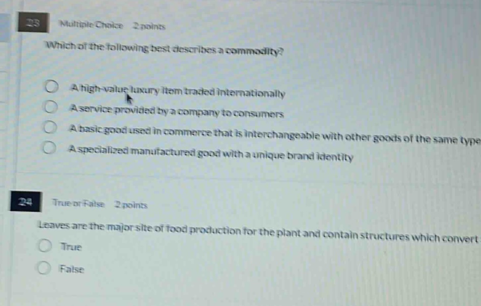 23 multiple choice 2 points\nwhich of the following best describes a commodity?\na high - value luxury item traded internationally\na service provided by a company to consumers\na basic good used in commerce that is interchangeable with other goods of the same type\na specialized manufactured good with a unique brand identity\n24 true or false 2 points\nleaves are the major site of food production for the plant and contain structures which convert\ntrue\nfalse