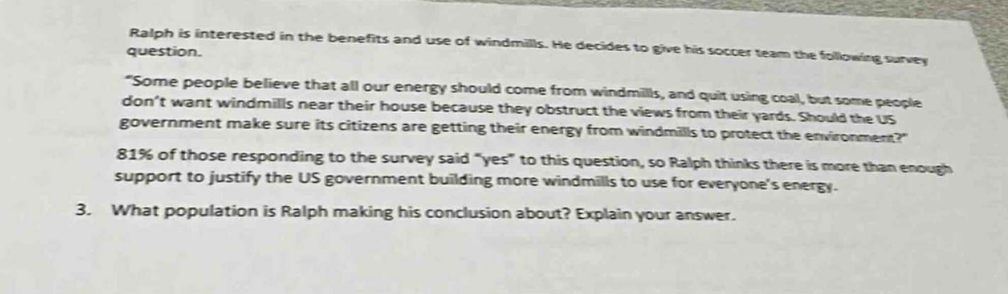 ralph is interested in the benefits and use of windmills. he decides to give his soccer team the following survey question. “some people believe that all our energy should come from windmills, and quit using coal, but some people don’t want windmills near their house because they obstruct the views from their yards. should the us government make sure its citizens are getting their energy from windmills to protect the environment?” 81% of those responding to the survey said “yes” to this question, so ralph thinks there is more than enough support to justify the us government building more windmills to use for everyone’s energy. 3. what population is ralph making his conclusion about? explain your answer.