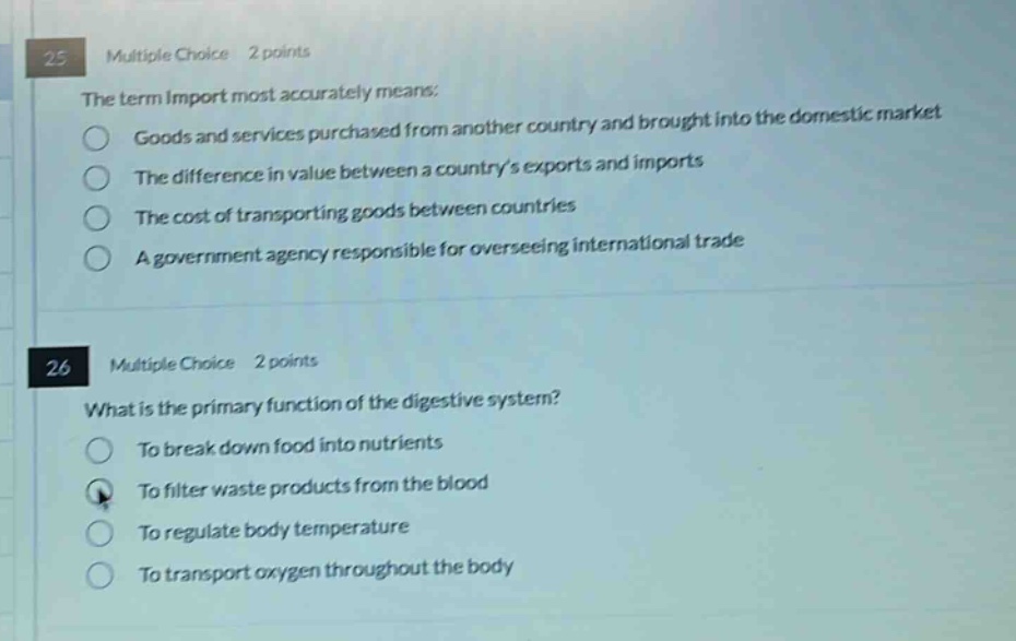 25 multiple choice 2 points\nthe term import most accurately means:\ngoods and services purchased from another country and brought into the domestic market\nthe difference in value between a countrys exports and imports\nthe cost of transporting goods between countries\na government agency responsible for overseeing international trade\n\n26 multiple choice 2 points\nwhat is the primary function of the digestive system?\nto break down food into nutrients\nto filter waste products from the blood\nto regulate body temperature\nto transport oxygen throughout the body