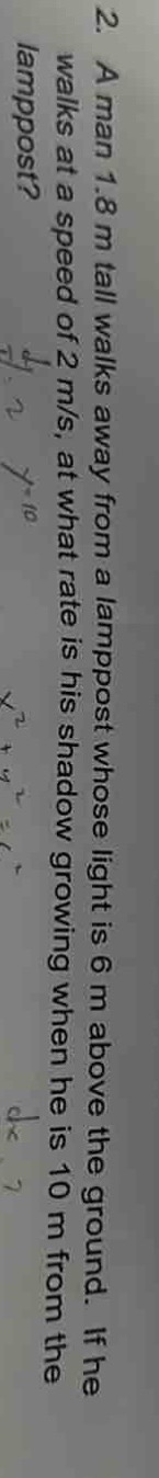 2. a man 1.8 m tall walks away from a lamppost whose light is 6 m above the ground. if he walks at a speed of 2 m/s, at what rate is his shadow growing when he is 10 m from the lamppost?