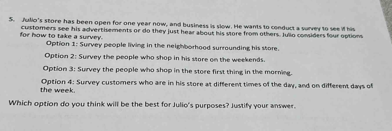 5. julio’s store has been open for one year now, and business is slow. he wants to conduct a survey to see if his customers see his advertisements or do they just hear about his store from others. julio considers four options for how to take a survey.\noption 1: survey people living in the neighborhood surrounding his store.\noption 2: survey the people who shop in his store on the weekends.\noption 3: survey the people who shop in the store first thing in the morning.\noption 4: survey customers who are in his store at different times of the day, and on different days of the week.\nwhich option do you think will be the best for julio’s purposes? justify your answer.