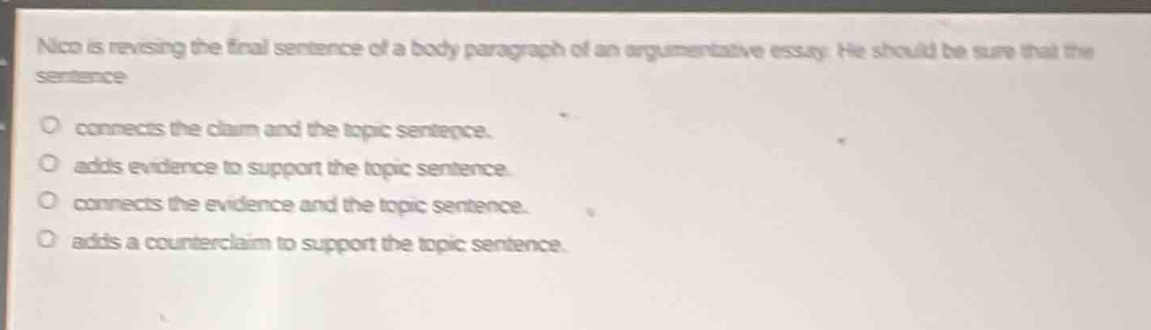 nico is revising the final sentence of a body paragraph of an argumentative essay. he should be sure that the sentence\nconnects the claim and the topic sentence.\nadds evidence to support the topic sentence.\nconnects the evidence and the topic sentence.\nadds a counter - claim to support the topic sentence.
